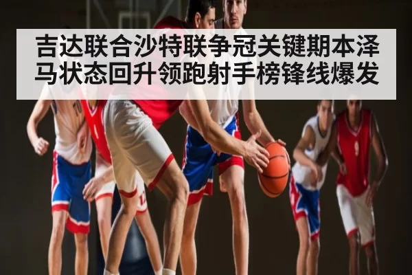 吉达联合沙特联争冠关键期本泽马状态回升领跑射手榜锋线爆发