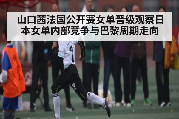 山口茜法国公开赛女单晋级观察日本女单内部竞争与巴黎周期走向